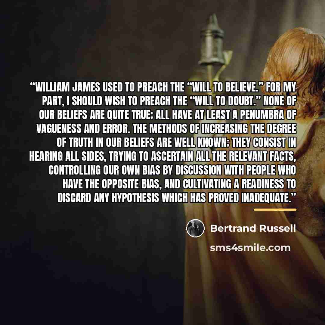 “William James used to preach the “will to believe.” For my part, I should wish to preach the “will to doubt.” None of our beliefs are quite true; all have at least a penumbra of vagueness and error. The methods of increasing the degree of truth in our beliefs are well known; they consist in…” quote by Bertrand Russell