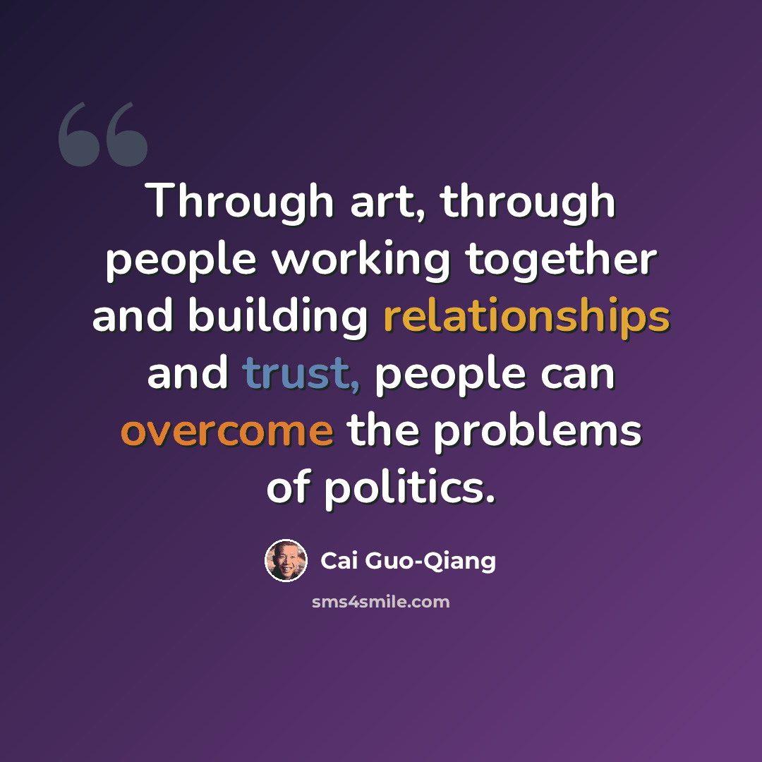 “Through art, through people working together and building relationships and trust, people can overcome the problems of politics.” quote by Cai Guo-Qiang