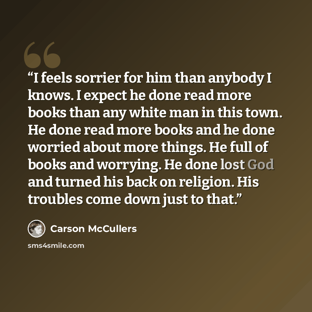 “I feels sorrier for him than anybody I knows. I expect he done read more books than any white man in this town. He done read more books and he done worried about more things. He full of books and worrying. He done lost God and turned his back on religion. His troubles come down just to that.” quote by Carson McCullers