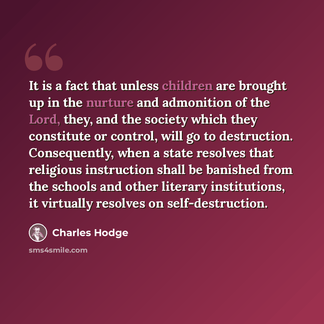 “It is a fact that unless children are brought up in the nurture and admonition of the Lord, they, and the society which they constitute or control, will go to destruction. Consequently, when a state resolves that religious instruction shall be banished from the schools and other literary…” quote by Charles Hodge