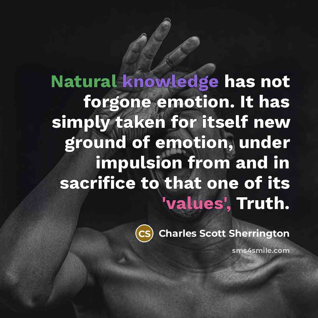 “Natural knowledge has not forgone emotion. It has simply taken for itself new ground of emotion, under impulsion from and in sacrifice to that one of its 'values', Truth.” quote by Charles Scott Sherrington