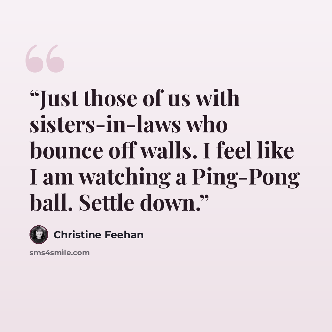 “Just those of us with sisters-in-laws who bounce off walls. I feel like I am watching a Ping-Pong ball. Settle down.” quote by Christine Feehan