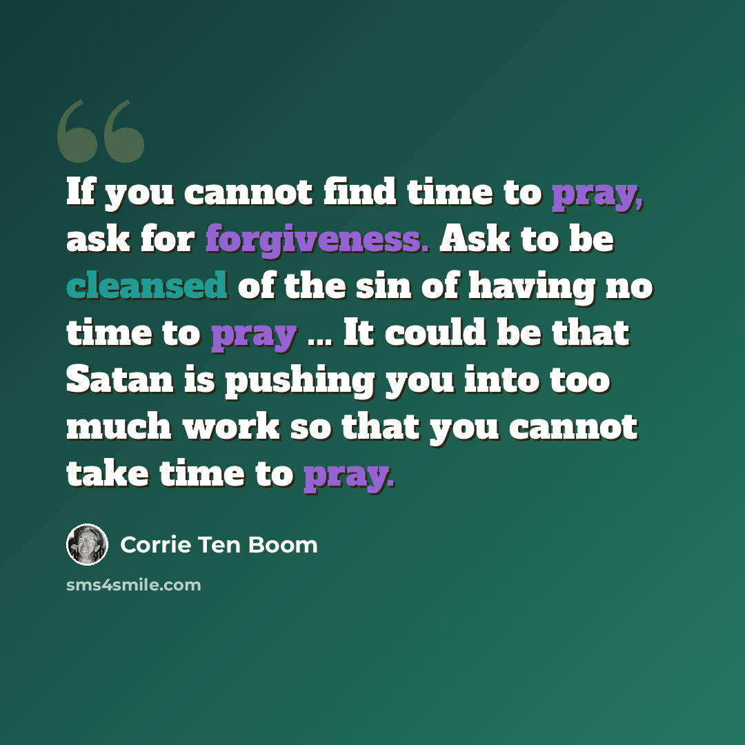 “If you cannot find time to pray, ask for forgiveness. Ask to be cleansed of the sin of having no time to pray ... It could be that Satan is pushing you into too much work so that you cannot take time to pray.” quote by Corrie Ten Boom