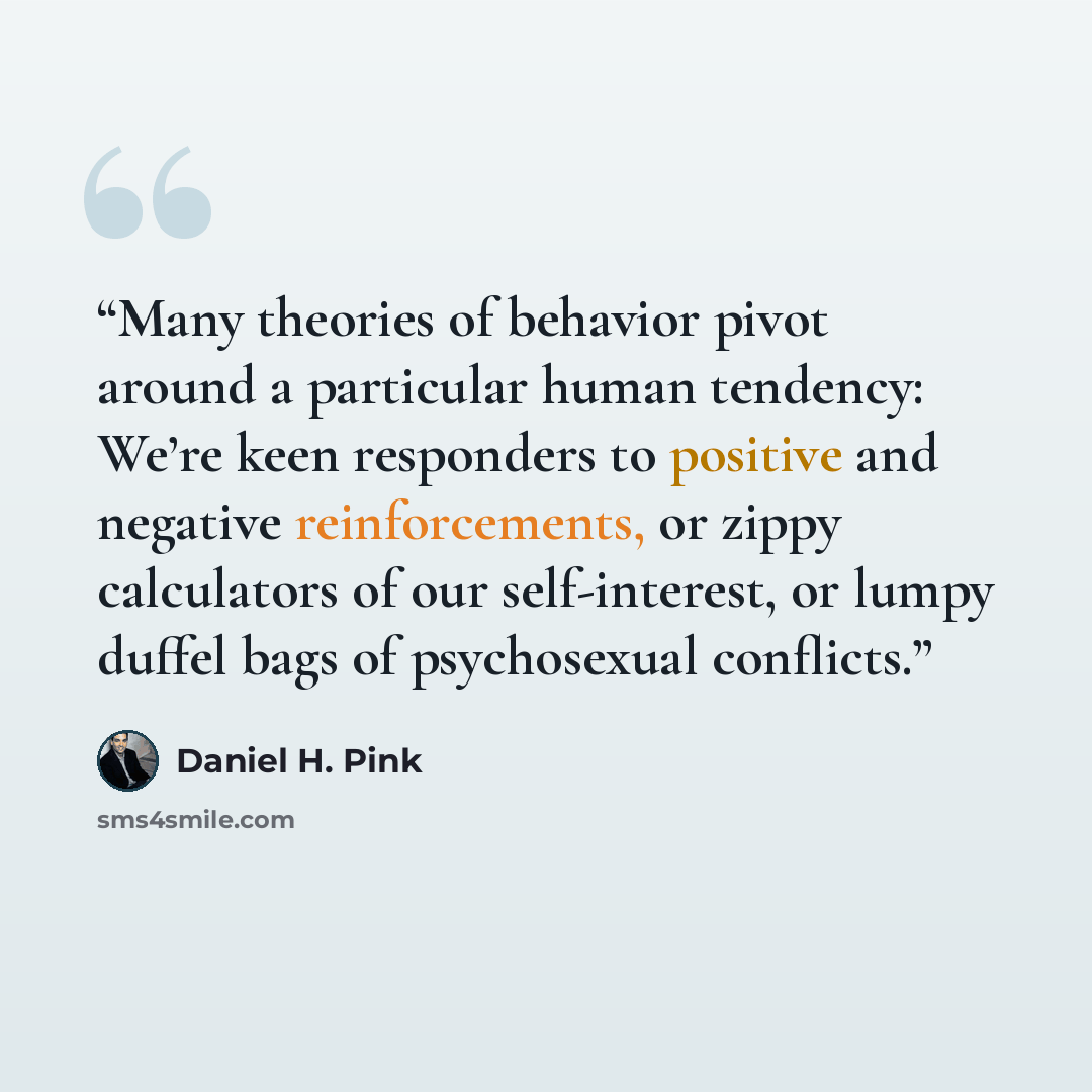 “Many theories of behavior pivot around a particular human tendency: We’re keen responders to positive and negative reinforcements, or zippy calculators of our self-interest, or lumpy duffel bags of psychosexual conflicts.” quote by Daniel H. Pink