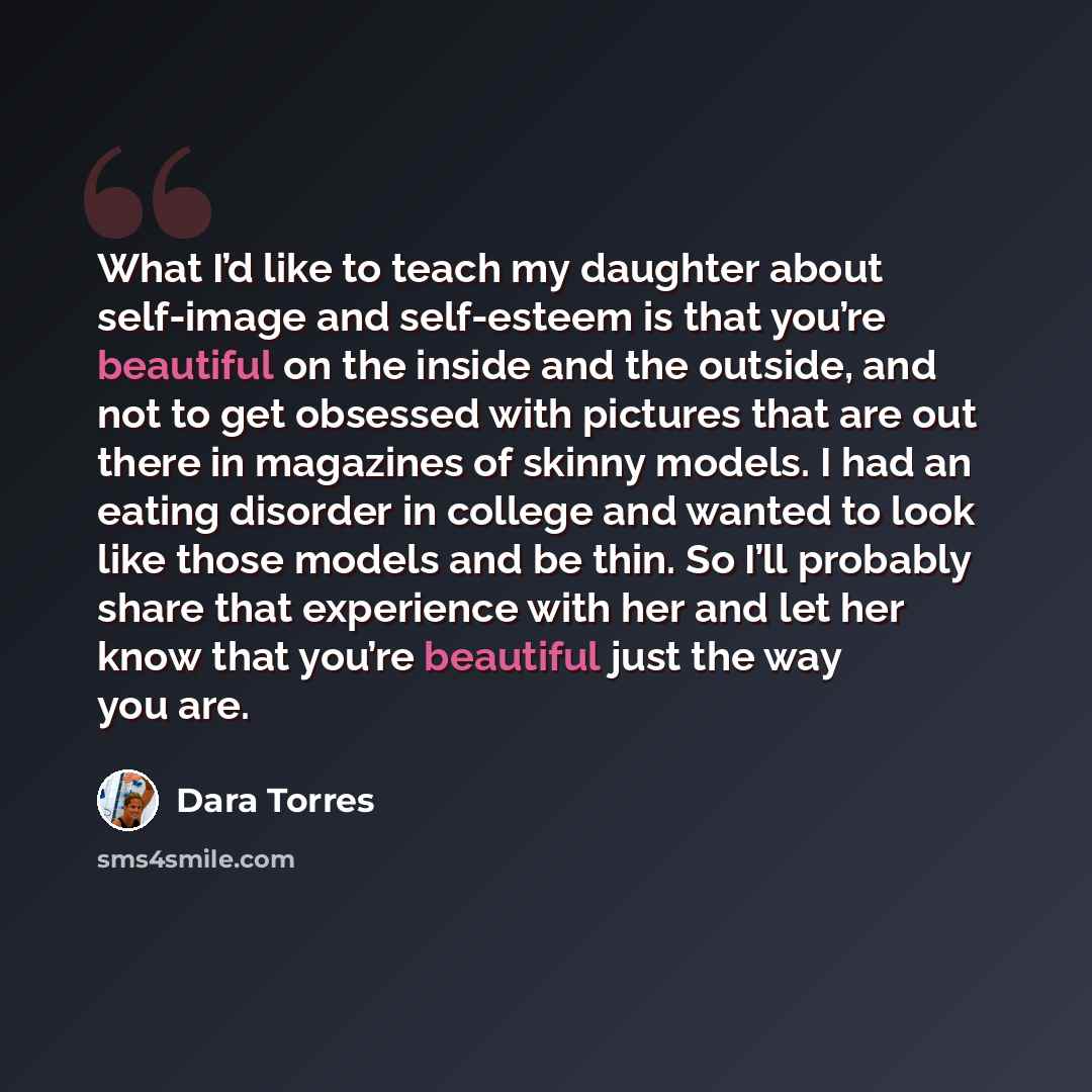 “What I’d like to teach my daughter about self-image and self-esteem is that you’re beautiful on the inside and the outside, and not to get obsessed with pictures that are out there in magazines of skinny models. I had an eating disorder in college and wanted to look like those models and be thin…” quote by Dara Torres