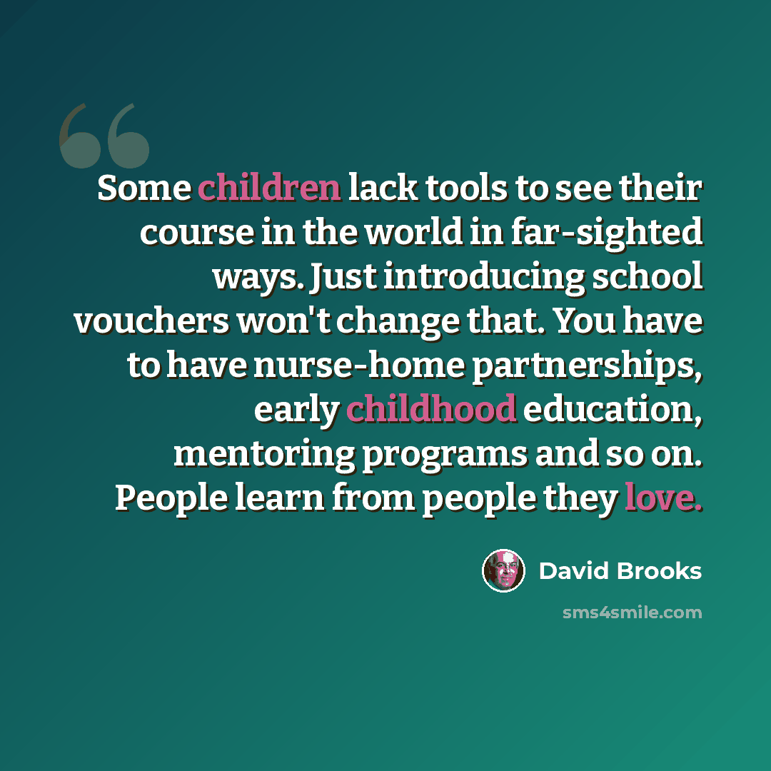 “Some children lack tools to see their course in the world in far-sighted ways. Just introducing school vouchers won't change that. You have to have nurse-home partnerships, early childhood education, mentoring programs and so on. People learn from people they love.” quote by David Brooks