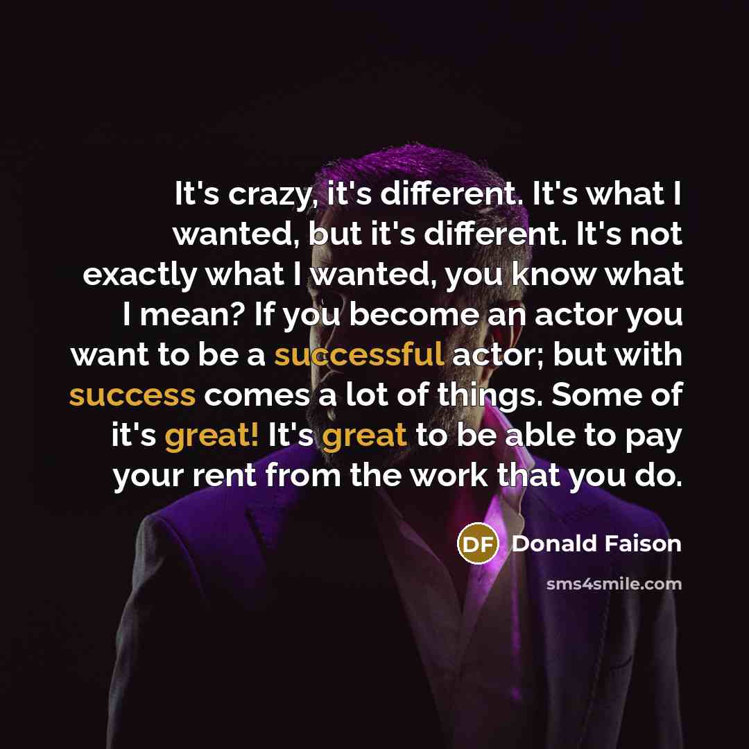 “It's crazy, it's different. It's what I wanted, but it's different. It's not exactly what I wanted, you know what I mean? If you become an actor you want to be a successful actor; but with success comes a lot of things. Some of it's great! It's great to be able to pay your rent from the work that…” quote by Donald Faison