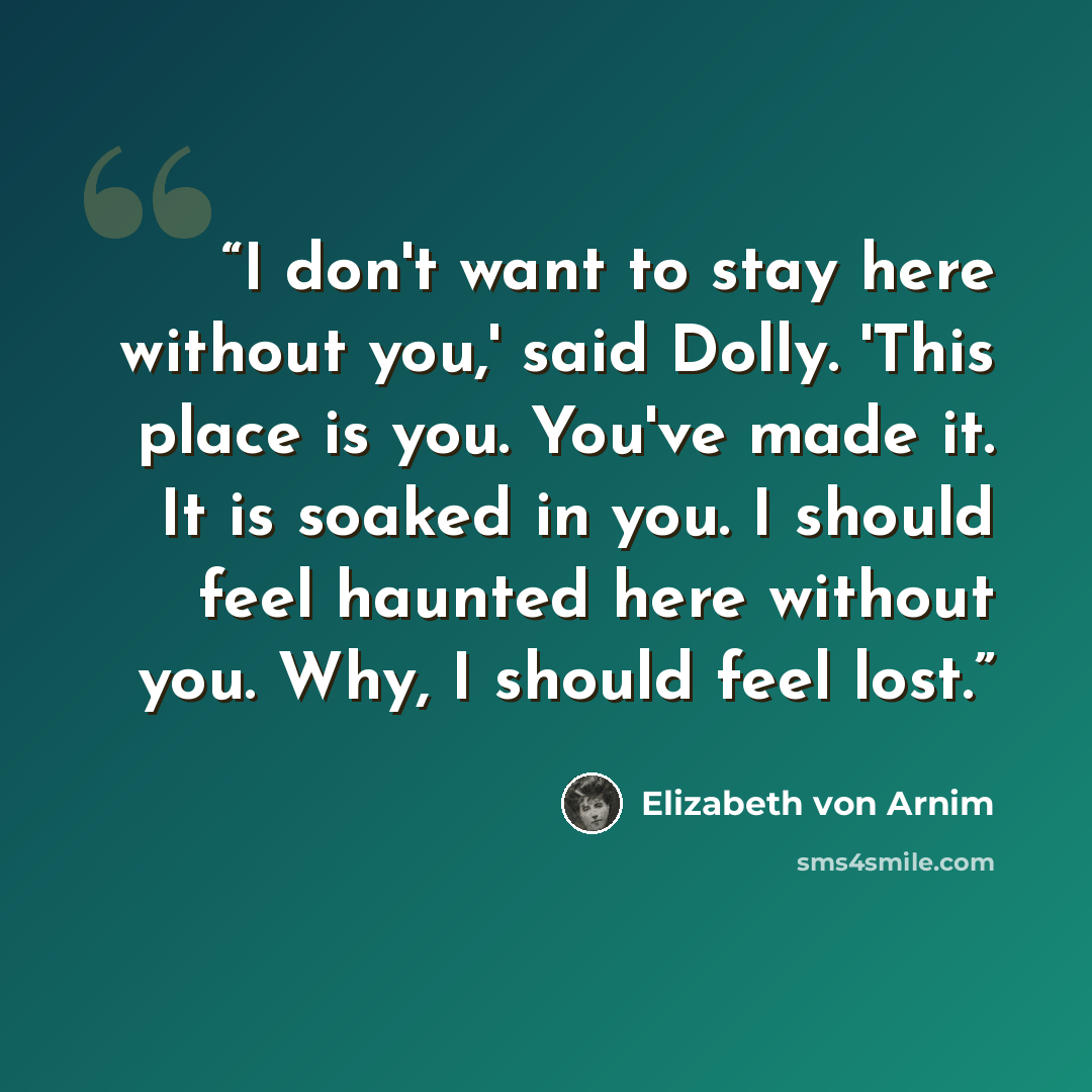 “I don't want to stay here without you,' said Dolly. 'This place is you. You've made it. It is soaked in you. I should feel haunted here without you. Why, I should feel lost.” quote by Elizabeth von Arnim