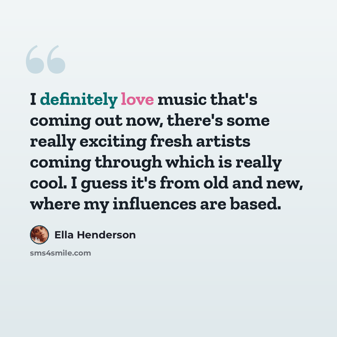 “I definitely love music that's coming out now, there's some really exciting fresh artists coming through which is really cool. I guess it's from old and new, where my influences are based.” quote by Ella Henderson