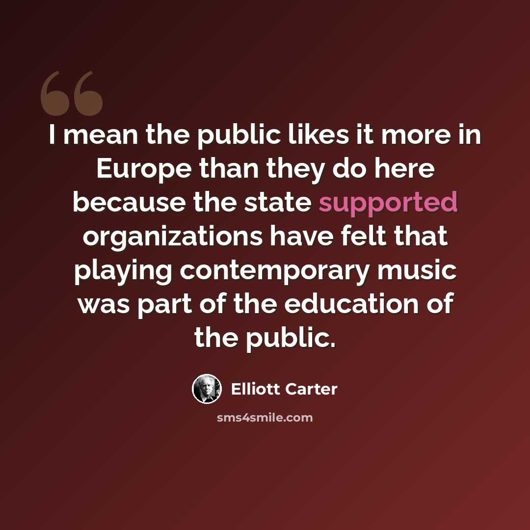 “I mean the public likes it more in Europe than they do here because the state supported organizations have felt that playing contemporary music was part of the education of the public.” quote by Elliott Carter