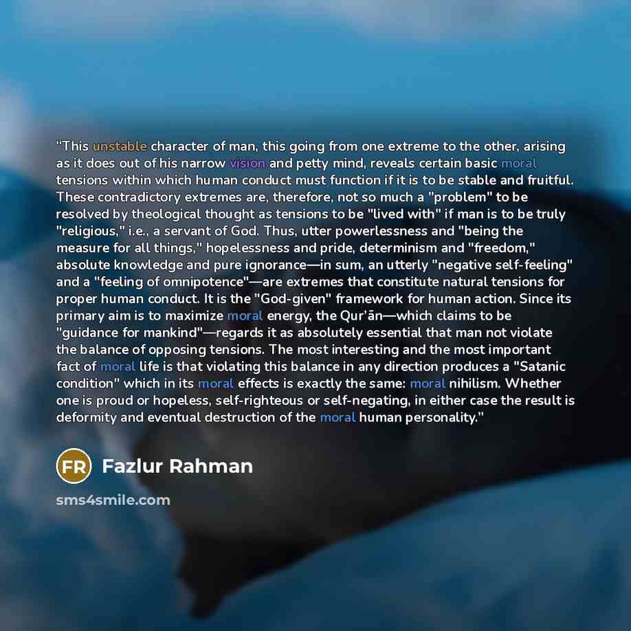 “This unstable character of man, this going from one extreme to the other, arising as it does out of his narrow vision and petty mind, reveals certain basic moral tensions within which human conduct must function if it is to be stable and fruitful. These contradictory extremes are, therefore, not…” quote by Fazlur Rahman