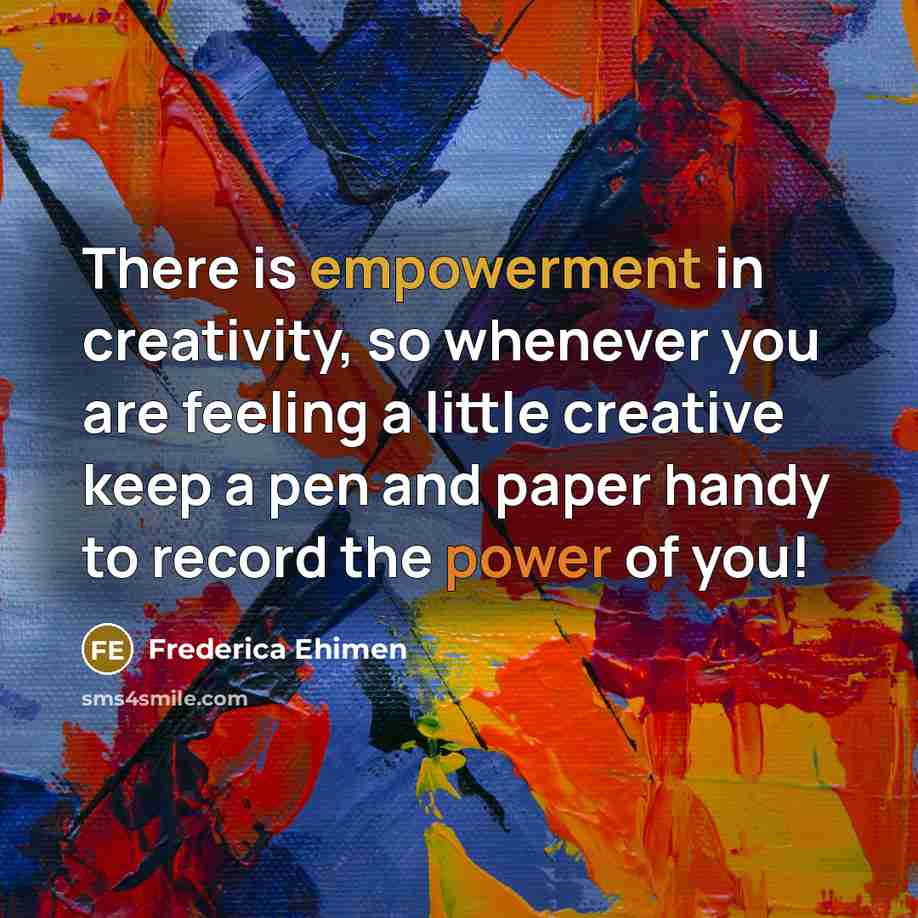 “There is empowerment in creativity, so whenever you are feeling a little creative keep a pen and paper handy to record the power of you!” quote by Frederica Ehimen