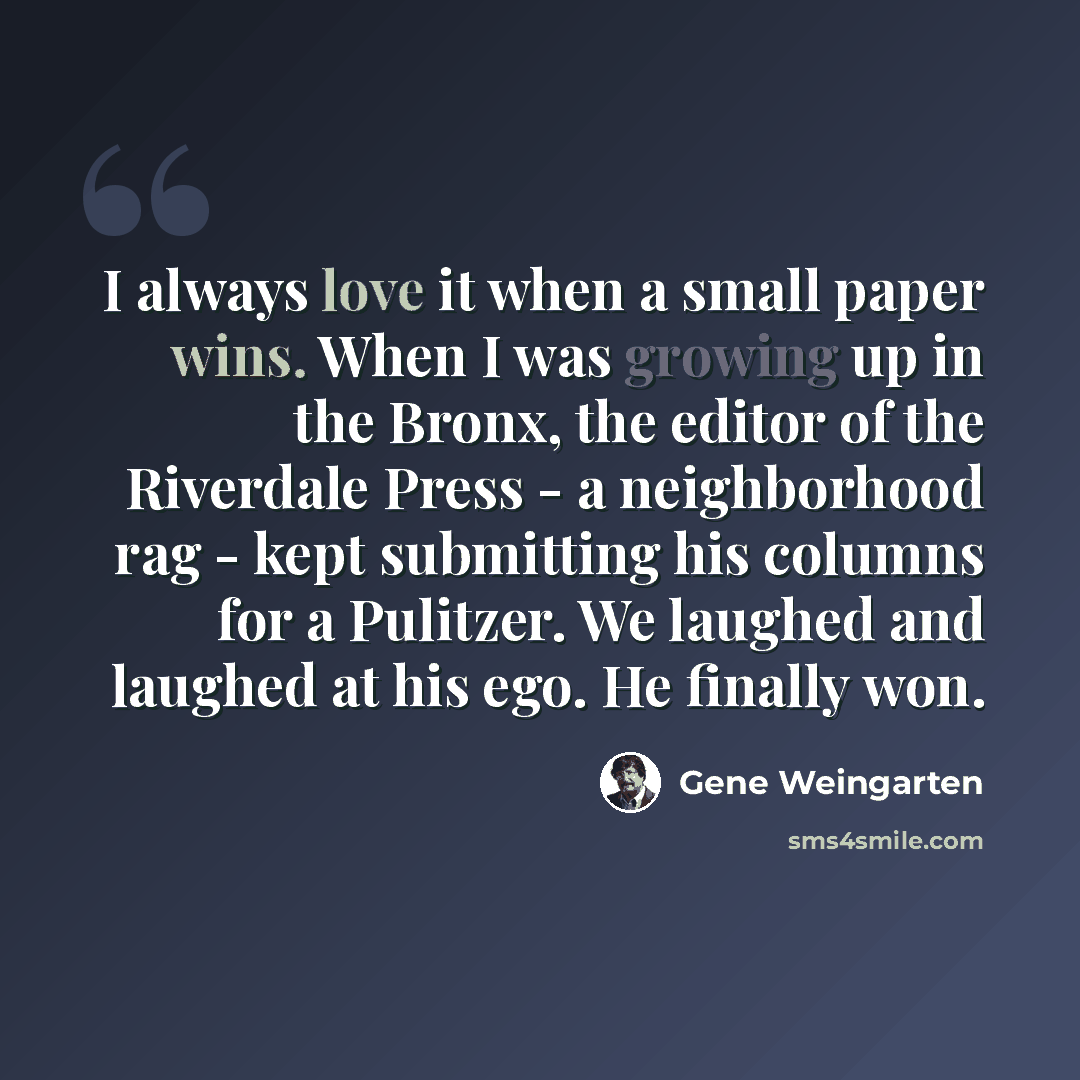 “I always love it when a small paper wins. When I was growing up in the Bronx, the editor of the Riverdale Press - a neighborhood rag - kept submitting his columns for a Pulitzer. We laughed and laughed at his ego. He finally won.” quote by Gene Weingarten