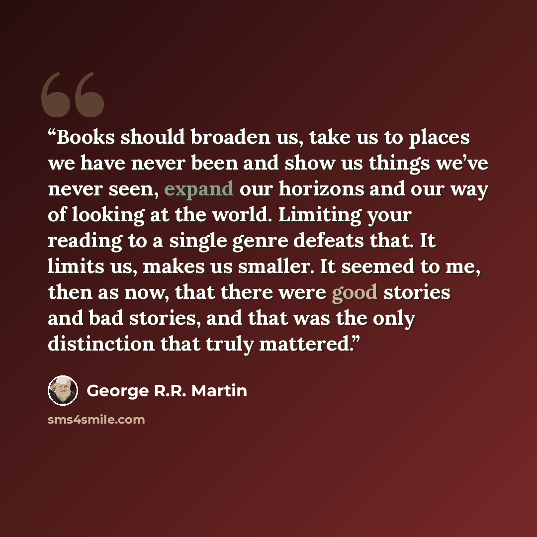 “Books should broaden us, take us to places we have never been and show us things we’ve never seen, expand our horizons and our way of looking at the world. Limiting your reading to a single genre defeats that. It limits us, makes us smaller. It seemed to me, then as now, that there were good…” quote by George R.R. Martin