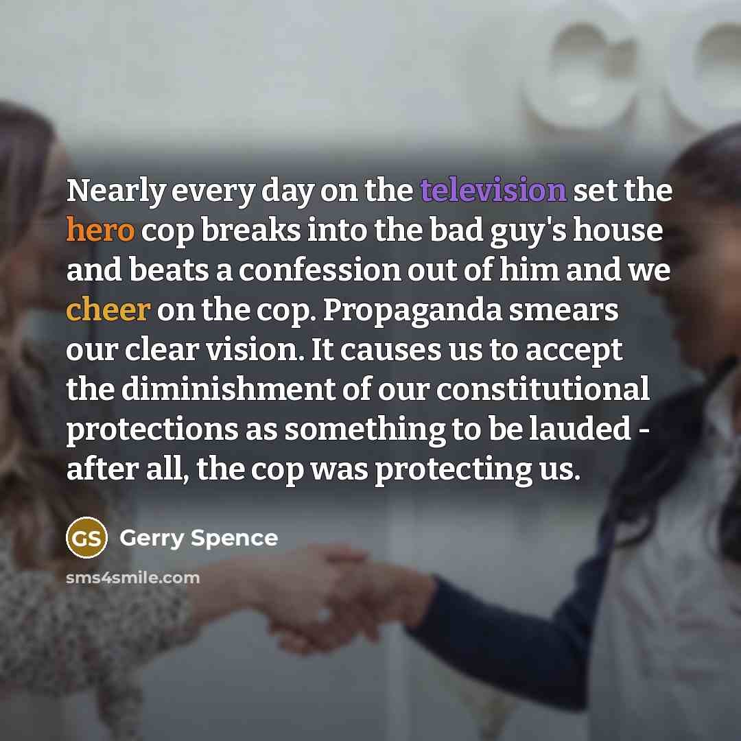 “Nearly every day on the television set the hero cop breaks into the bad guy's house and beats a confession out of him and we cheer on the cop. Propaganda smears our clear vision. It causes us to accept the diminishment of our constitutional protections as something to be lauded - after all, the…” quote by Gerry Spence