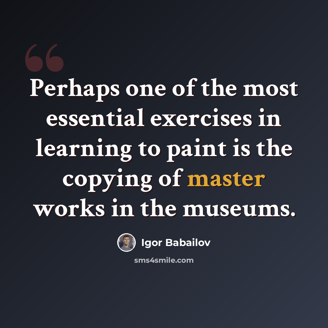 “Perhaps one of the most essential exercises in learning to paint is the copying of master works in the museums.” quote by Igor Babailov
