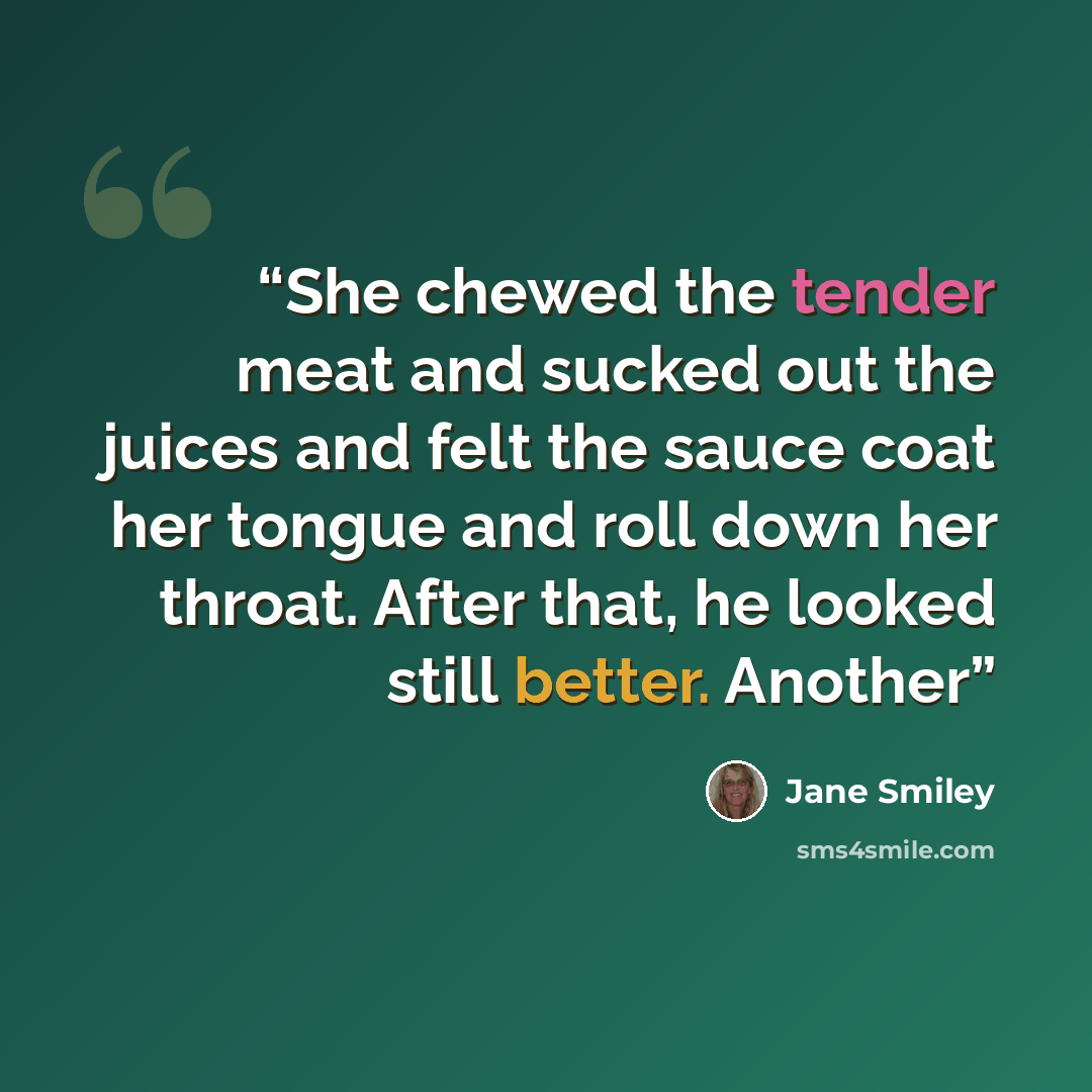 “She chewed the tender meat and sucked out the juices and felt the sauce coat her tongue and roll down her throat. After that, he looked still better. Another” quote by Jane Smiley