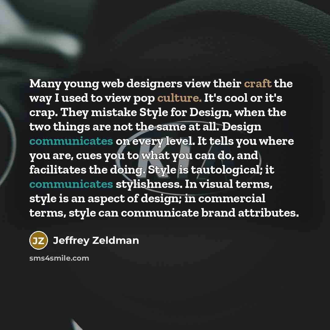 “Many young web designers view their craft the way I used to view pop culture. It's cool or it's crap. They mistake Style for Design, when the two things are not the same at all. Design communicates on every level. It tells you where you are, cues you to what you can do, and facilitates the doing…” quote by Jeffrey Zeldman