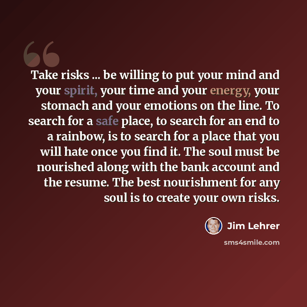 “Take risks ... be willing to put your mind and your spirit, your time and your energy, your stomach and your emotions on the line. To search for a safe place, to search for an end to a rainbow, is to search for a place that you will hate once you find it. The soul must be nourished along with the…” quote by Jim Lehrer
