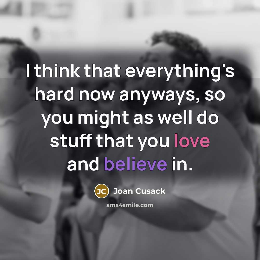 “I think that everything's hard now anyways, so you might as well do stuff that you love and believe in.” quote by Joan Cusack