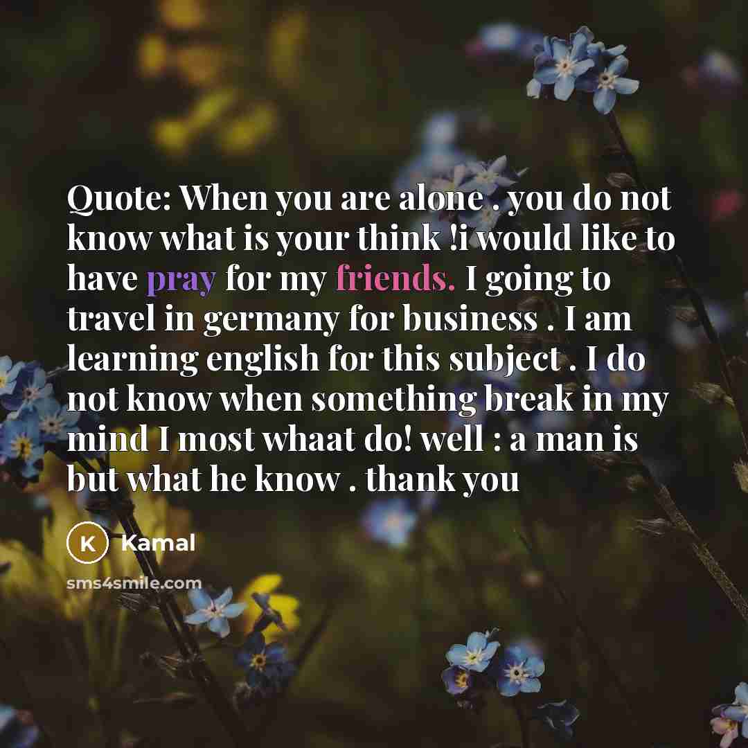 “Quote: When you are alone . you do not know what is your think !i would like to have pray for my friends. I going to travel in germany for business . I am learning english for this subject . I do not know when something break in my mind I most whaat do! well : a man is but what he know . thank you” quote by Kamal