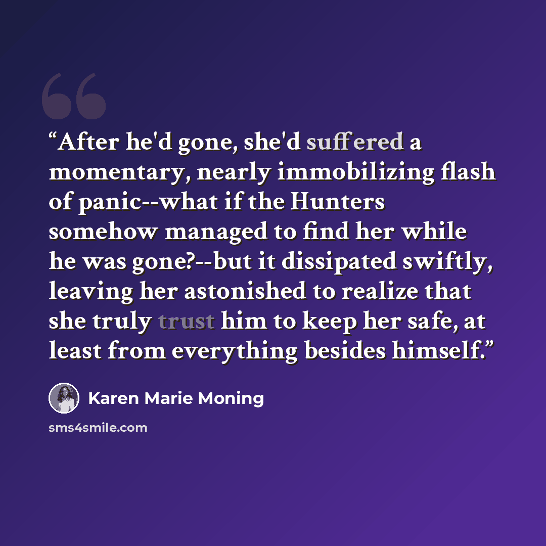 “After he'd gone, she'd suffered a momentary, nearly immobilizing flash of panic--what if the Hunters somehow managed to find her while he was gone?--but it dissipated swiftly, leaving her astonished to realize that she truly trust him to keep her safe, at least from everything besides himself.” quote by Karen Marie Moning
