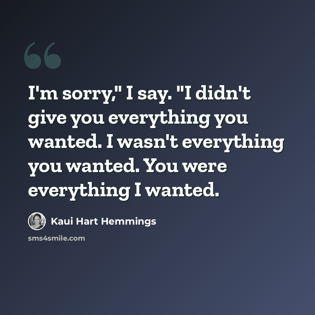 “I'm sorry," I say. "I didn't give you everything you wanted. I wasn't everything you wanted. You were everything I wanted.” quote by Kaui Hart Hemmings