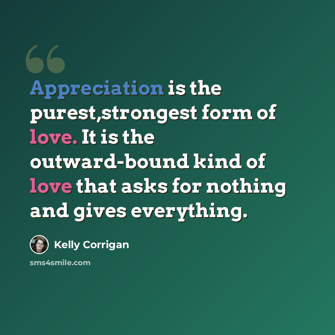 “Appreciation is the purest,strongest form of love. It is the outward-bound kind of love that asks for nothing and gives everything.” quote by Kelly Corrigan