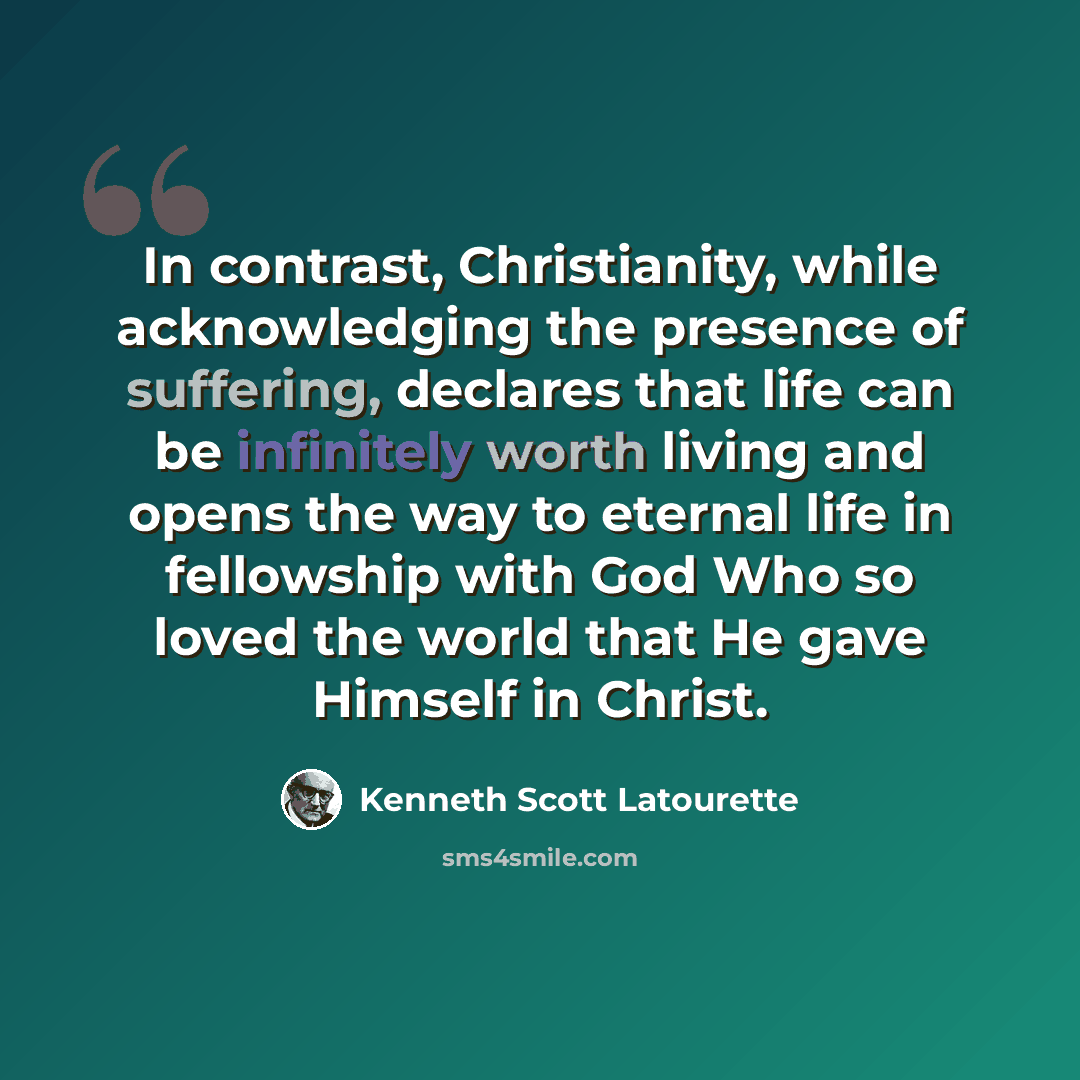 “In contrast, Christianity, while acknowledging the presence of suffering, declares that life can be infinitely worth living and opens the way to eternal life in fellowship with God Who so loved the world that He gave Himself in Christ.” quote by Kenneth Scott Latourette