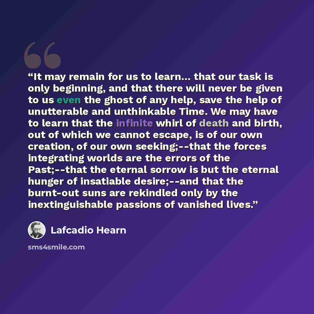 “It may remain for us to learn… that our task is only beginning, and that there will never be given to us even the ghost of any help, save the help of unutterable and unthinkable Time. We may have to learn that the infinite whirl of death and birth, out of which we cannot escape, is of our own…” quote by Lafcadio Hearn