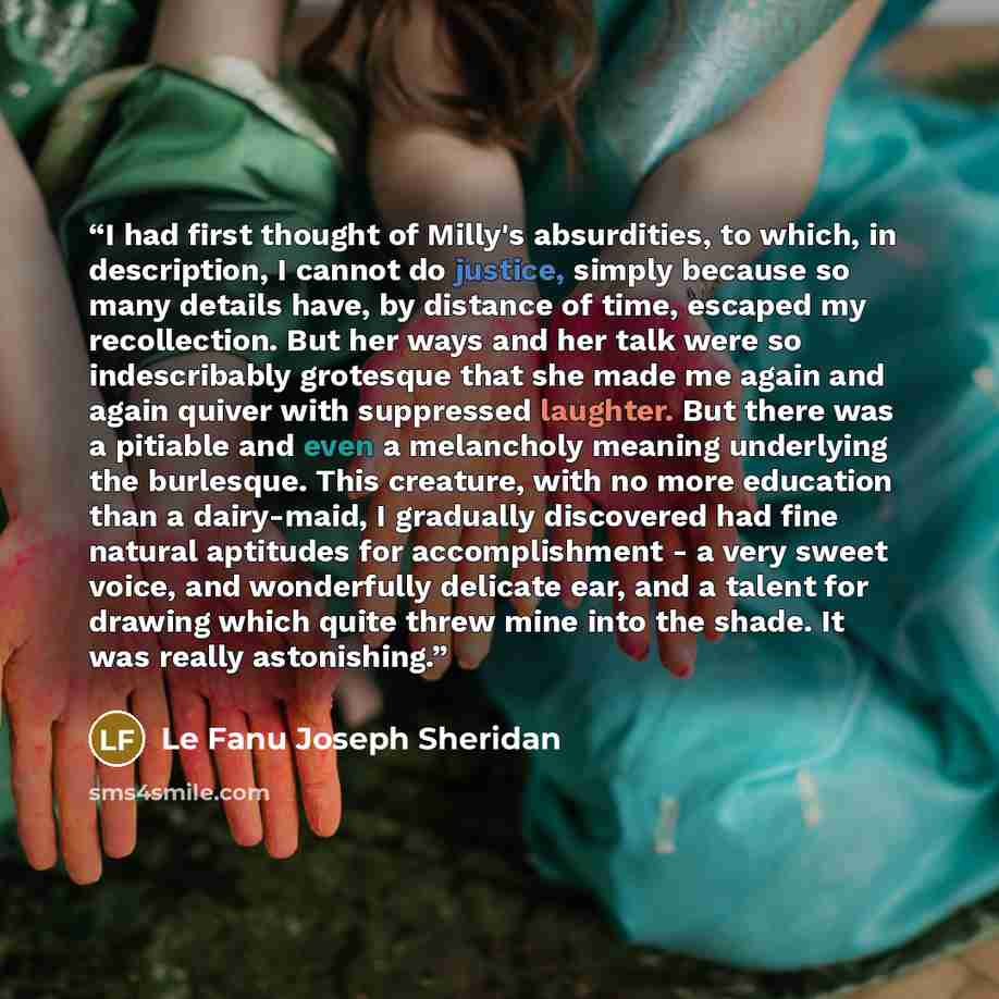 “I had first thought of Milly's absurdities, to which, in description, I cannot do justice, simply because so many details have, by distance of time, escaped my recollection. But her ways and her talk were so indescribably grotesque that she made me again and again quiver with suppressed laughter…” quote by Le Fanu Joseph Sheridan