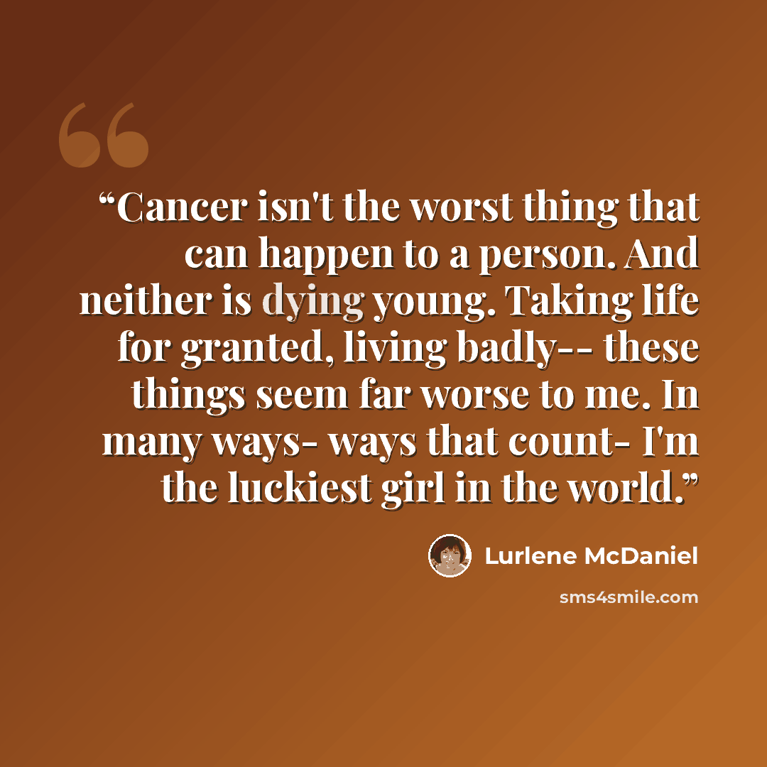 “Cancer isn't the worst thing that can happen to a person. And neither is dying young. Taking life for granted, living badly-- these things seem far worse to me. In many ways- ways that count- I'm the luckiest girl in the world.” quote by Lurlene McDaniel