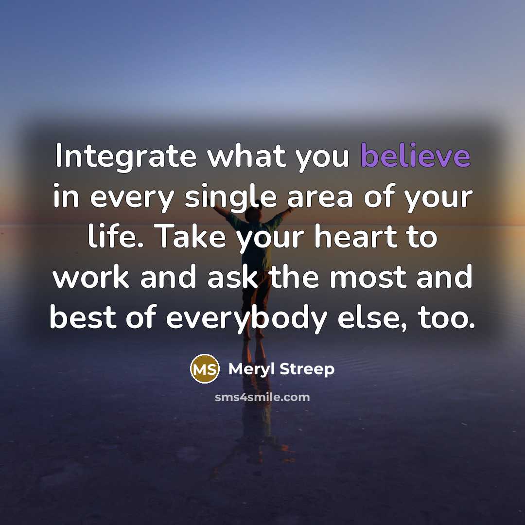 “Integrate what you believe in every single area of your life. Take your heart to work and ask the most and best of everybody else, too.” quote by Meryl Streep