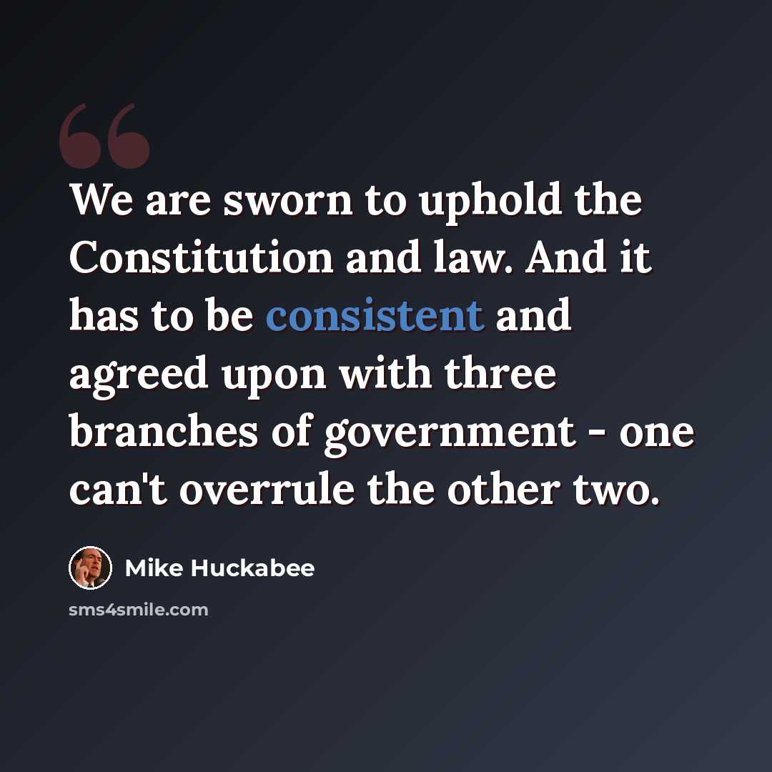 “We are sworn to uphold the Constitution and law. And it has to be consistent and agreed upon with three branches of government - one can't overrule the other two.” quote by Mike Huckabee