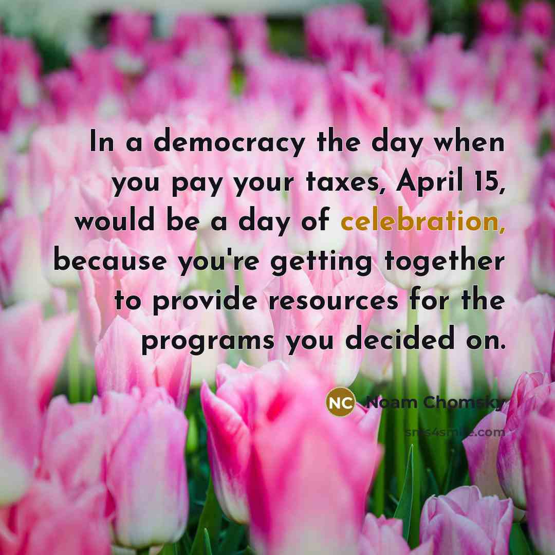 “In a democracy the day when you pay your taxes, April 15, would be a day of celebration, because you're getting together to provide resources for the programs you decided on.” quote by Noam Chomsky