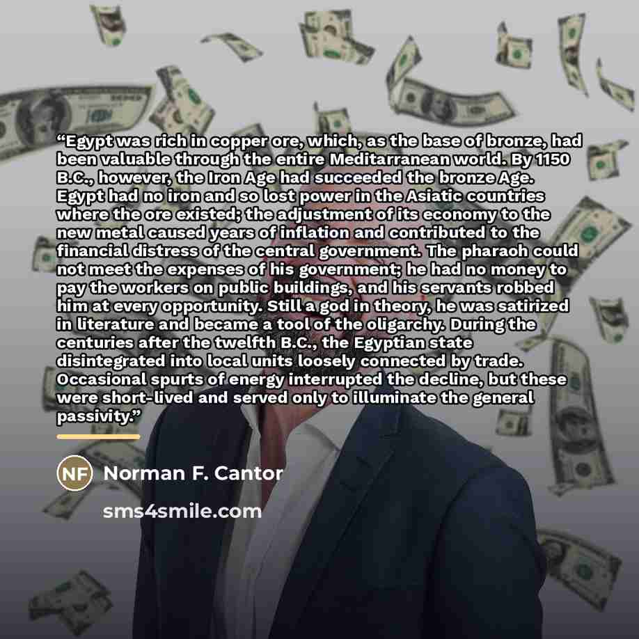 “Egypt was rich in copper ore, which, as the base of bronze, had been valuable through the entire Meditarranean world. By 1150 B.C., however, the Iron Age had succeeded the bronze Age. Egypt had no iron and so lost power in the Asiatic countries where the ore existed; the adjustment of its economy…” quote by Norman F. Cantor