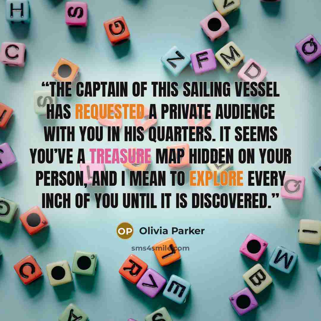 “The captain of this sailing vessel has requested a private audience with you in his quarters. It seems you’ve a treasure map hidden on your person, and I mean to explore every inch of you until it is discovered.” quote by Olivia Parker