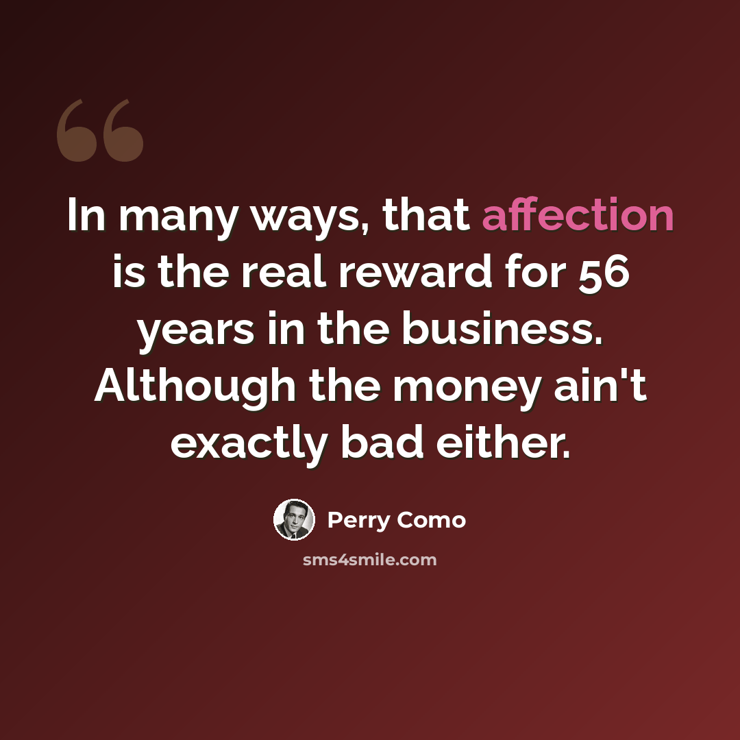 “In many ways, that affection is the real reward for 56 years in the business. Although the money ain't exactly bad either.” quote by Perry Como