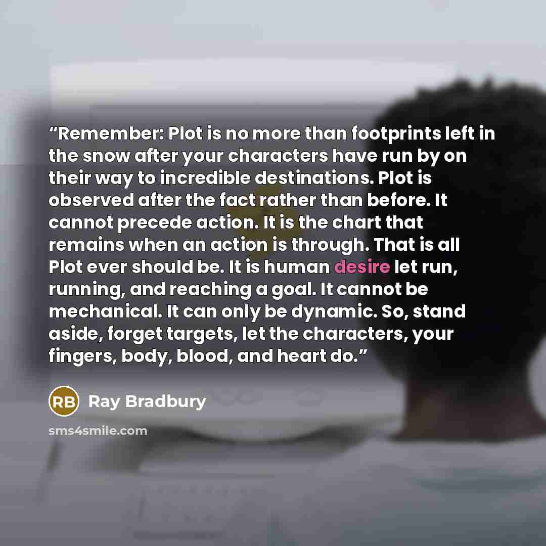“Remember: Plot is no more than footprints left in the snow after your characters have run by on their way to incredible destinations. Plot is observed after the fact rather than before. It cannot precede action. It is the chart that remains when an action is through. That is all Plot ever should…” quote by Ray Bradbury