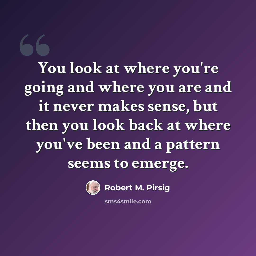 “You look at where you're going and where you are and it never makes sense, but then you look back at where you've been and a pattern seems to emerge.” quote by Robert M. Pirsig