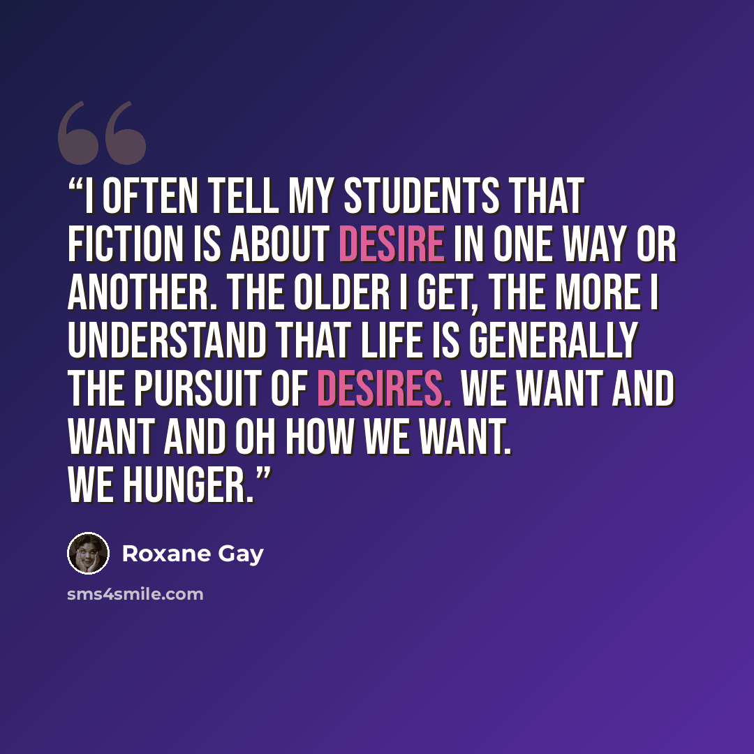 “I often tell my students that fiction is about desire in one way or another. The older I get, the more I understand that life is generally the pursuit of desires. We want and want and oh how we want. We hunger.” quote by Roxane Gay