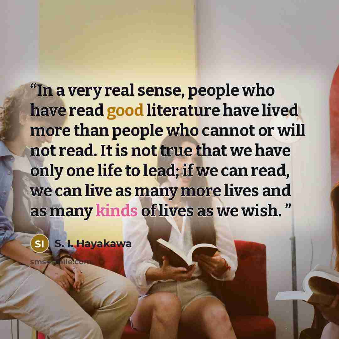 “In a very real sense, people who have read good literature have lived more than people who cannot or will not read. It is not true that we have only one life to lead; if we can read, we can live as many more lives and as many kinds of lives as we wish.” quote by S. I. Hayakawa