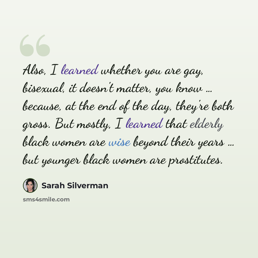 “Also, I learned whether you are gay, bisexual, it doesn't matter, you know … because, at the end of the day, they're both gross. But mostly, I learned that elderly black women are wise beyond their years … but younger black women are prostitutes.” quote by Sarah Silverman