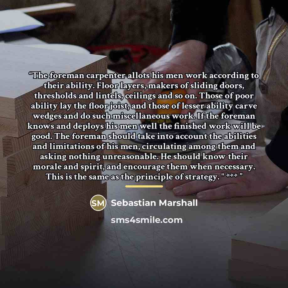 “The foreman carpenter allots his men work according to their ability. Floor layers, makers of sliding doors, thresholds and lintels, ceilings and so on. Those of poor ability lay the floor joist, and those of lesser ability carve wedges and do such miscellaneous work. If the foreman knows and…” quote by Sebastian Marshall