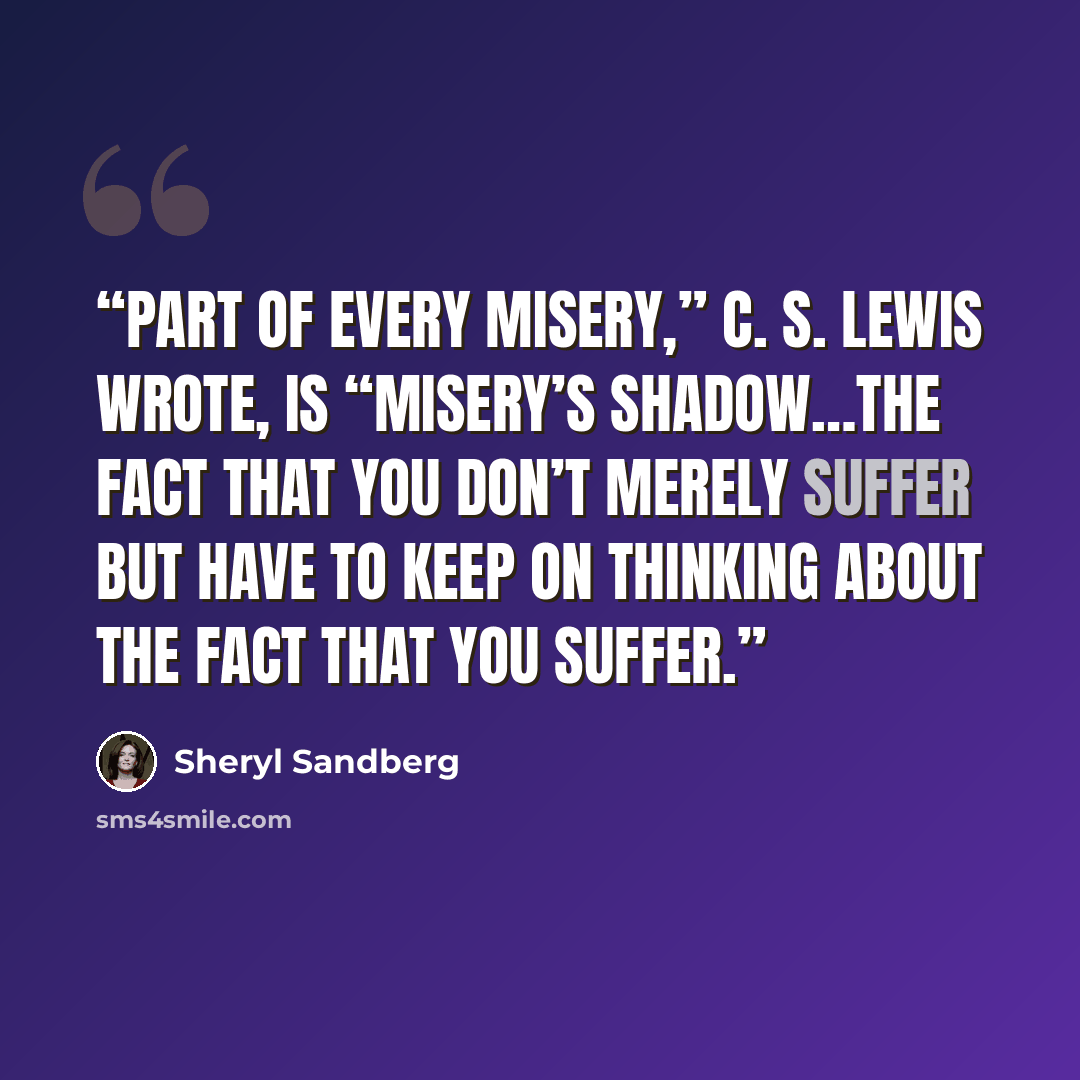 “Part of every misery,” C. S. Lewis wrote, is “misery’s shadow…the fact that you don’t merely suffer but have to keep on thinking about the fact that you suffer.” quote by Sheryl Sandberg