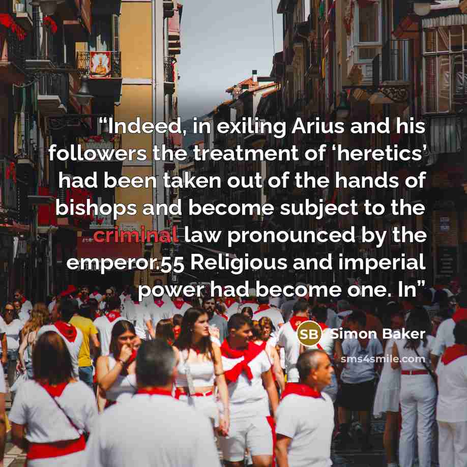 “Indeed, in exiling Arius and his followers the treatment of ‘heretics’ had been taken out of the hands of bishops and become subject to the criminal law pronounced by the emperor.55 Religious and imperial power had become one. In” quote by Simon Baker