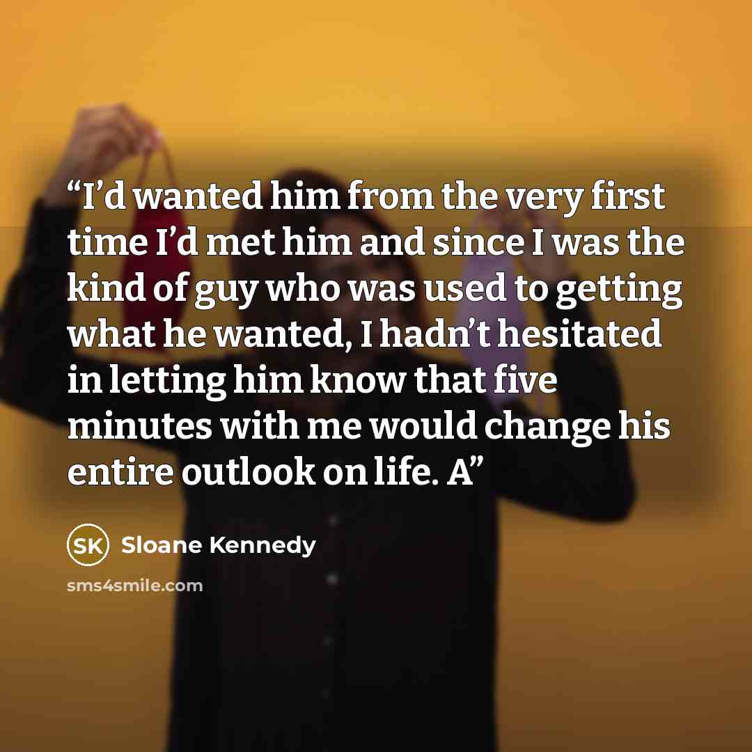 “I’d wanted him from the very first time I’d met him and since I was the kind of guy who was used to getting what he wanted, I hadn’t hesitated in letting him know that five minutes with me would change his entire outlook on life. A” quote by Sloane Kennedy