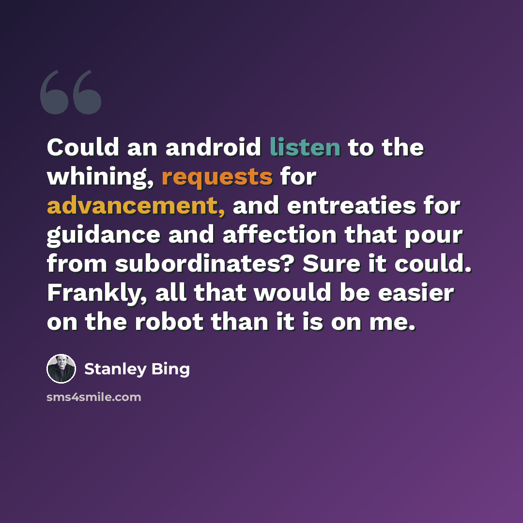 “Could an android listen to the whining, requests for advancement, and entreaties for guidance and affection that pour from subordinates? Sure it could. Frankly, all that would be easier on the robot than it is on me.” quote by Stanley Bing