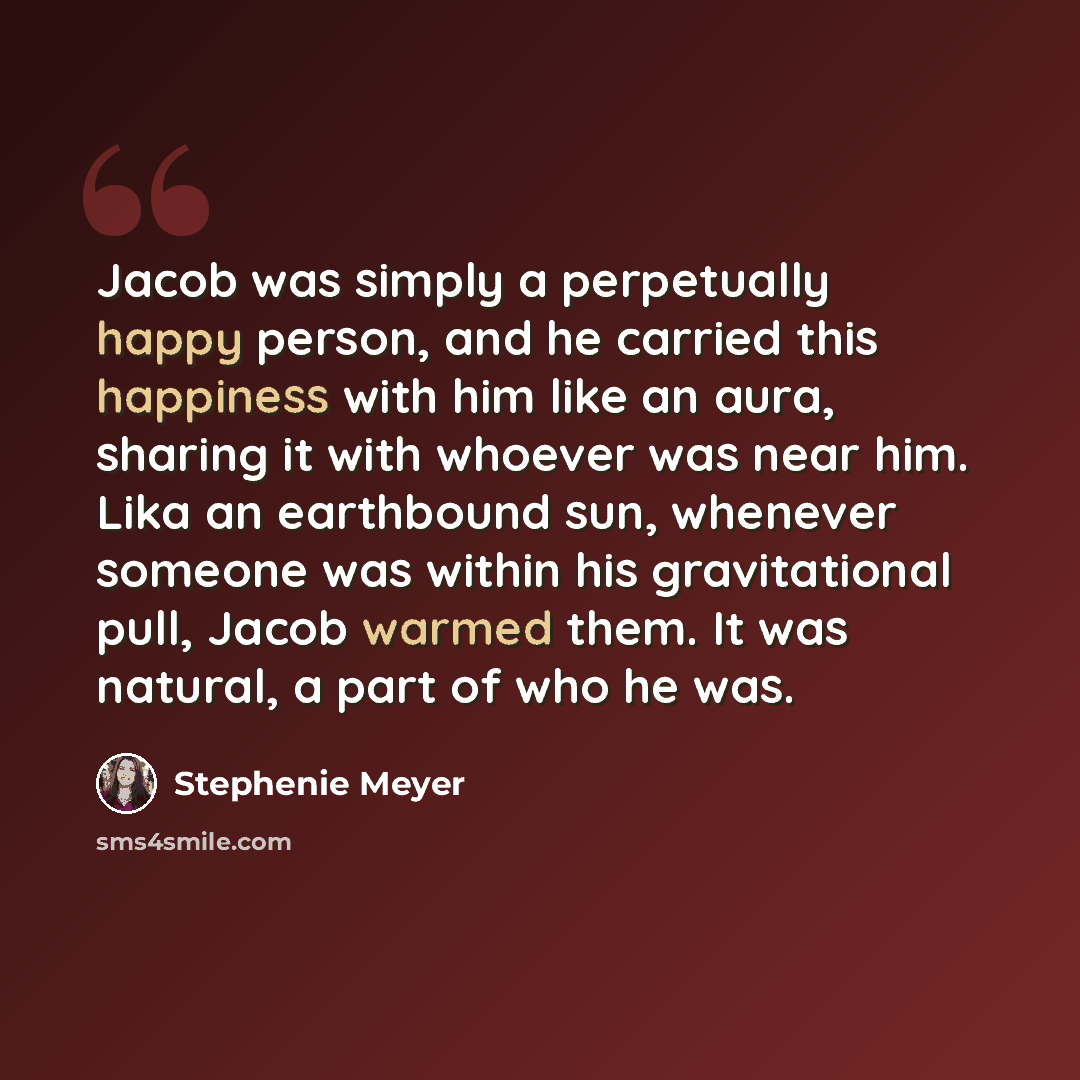 “Jacob was simply a perpetually happy person, and he carried this happiness with him like an aura, sharing it with whoever was near him. Lika an earthbound sun, whenever someone was within his gravitational pull, Jacob warmed them. It was natural, a part of who he was.” quote by Stephenie Meyer