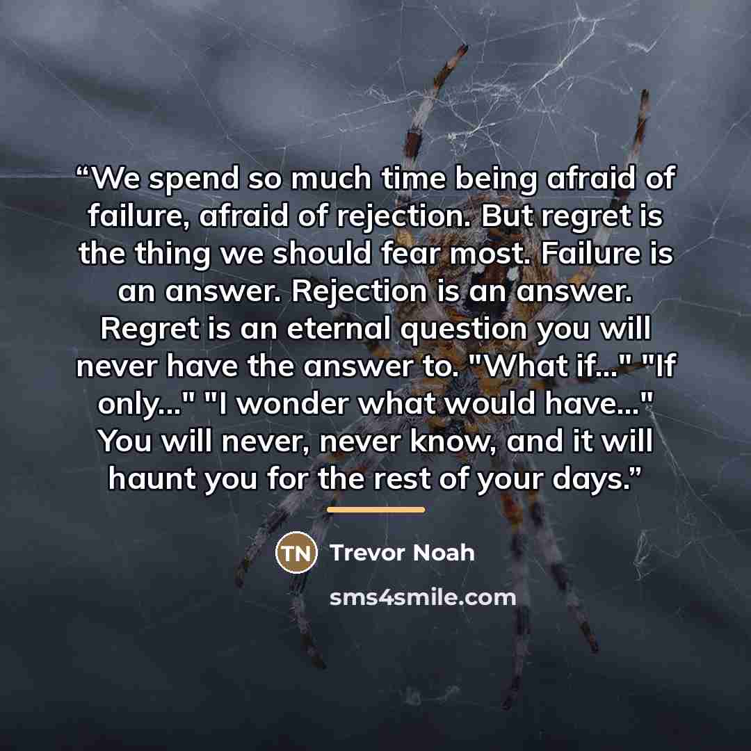 “We spend so much time being afraid of failure, afraid of rejection. But regret is the thing we should fear most. Failure is an answer. Rejection is an answer. Regret is an eternal question you will never have the answer to. "What if..." "If only..." "I wonder what would have..." You will never…” quote by Trevor Noah